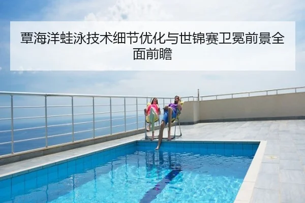 覃海洋蛙泳技术细节优化与世锦赛卫冕前景全面前瞻